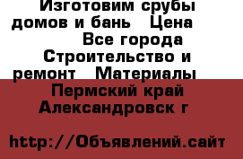  Изготовим срубы домов и бань › Цена ­ 1 000 - Все города Строительство и ремонт » Материалы   . Пермский край,Александровск г.